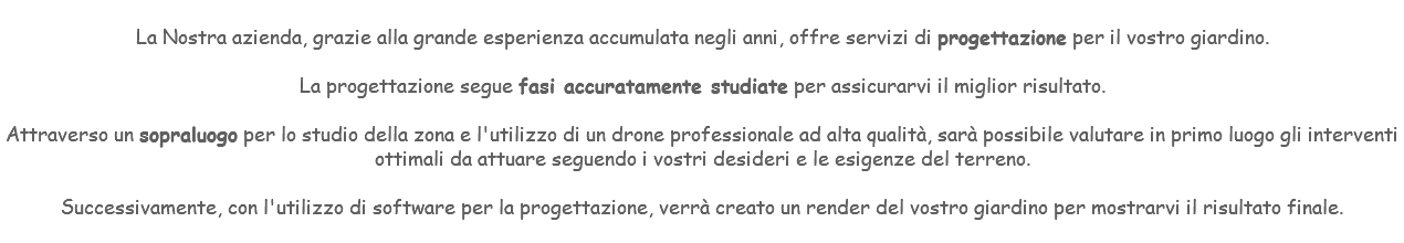 &nbsp;La Nostra azienda, grazie alla grande esperienza accumulata negli anni, offre servizi di progettazione per il vostro giardino. La progettazione segue fasi accuratamente studiate per assicurarvi il miglior risultato. Attraverso un sopraluogo per lo studio della zona e l'utilizzo di un drone professionale ad alta qualità, sarà possibile valutare in primo luogo gli interventi ottimali da attuare seguendo i vostri desideri e le esigenze del terreno. Successivamente, con l'utilizzo di software per la progettazione, verrà creato un render del vostro giardino per mostrarvi il risultato finale. 