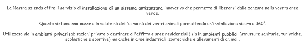 &nbsp;La Nostra azienda offre il servizio di installazione di un sistema antizanzara innovativo che permette di liberarsi dalle zanzare nella vostra aree verde. Questo sistema non nuoce alla salute né dell'uomo né dei vostri animali permettendo un'installazione sicura a 360°. Utilizzato sia in ambienti privati (abitazioni private o destinate all'affitto e aree residenziali) sia in ambienti pubblici (strutture sanitarie, turistiche, scolastiche e sportive) ma anche in aree industriali, zootecniche e allevamenti di animali. 