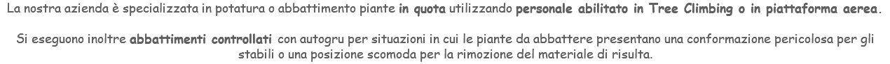 La nostra azienda è specializzata in potatura o abbattimento piante in quota utilizzando personale abilitato in Tree Climbing o in piattaforma aerea. Si eseguono inoltre abbattimenti controllati con autogru per situazioni in cui le piante da abbattere presentano una conformazione pericolosa per gli stabili o una posizione scomoda per la rimozione del materiale di risulta.