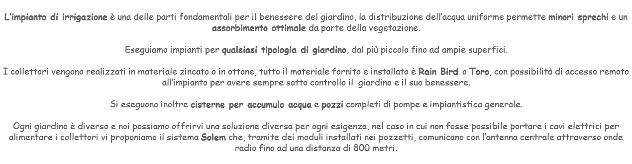 &nbsp;L’impianto di irrigazione è una delle parti fondamentali per il benessere del giardino, la distribuzione dell’acqua uniforme permette minori sprechi e un assorbimento ottimale da parte della vegetazione. Eseguiamo impianti per qualsiasi tipologia di giardino, dal più piccolo fino ad ampie superfici. I collettori vengono realizzati in materiale zincato o in ottone, tutto il materiale fornito e installato è Rain Bird o Toro, con possibilità di accesso remoto all’impianto per avere sempre sotto controllo il giardino e il suo benessere. Si eseguono inoltre cisterne per accumulo acqua e pozzi completi di pompe e impiantistica generale. Ogni giardino è diverso e noi possiamo offrirvi una soluzione diversa per ogni esigenza, nel caso in cui non fosse possibile portare i cavi elettrici per alimentare i collettori vi proponiamo il sistema Solem che, tramite dei moduli installati nei pozzetti, comunicano con l’antenna centrale attraverso onde radio fino ad una distanza di 800 metri. 
