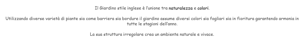 &nbsp;Il Giardino stile inglese è l’unione tra naturalezza e colori. Utilizzando diverse varietà di piante sia come barriera sia bordure il giardino assume diversi colori sia fogliari sia in fioritura garantendo armonia in tutte le stagioni dell’anno. La sua struttura irregolare crea un ambiente naturale e vivace. 
