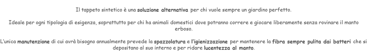 &nbsp;Il tappeto sintetico è una soluzione alternativa per chi vuole sempre un giardino perfetto. Ideale per ogni tipologia di esigenza, soprattutto per chi ha animali domestici dove potranno correre e giocare liberamente senza rovinare il manto erboso. L’unica manutenzione di cui avrà bisogno annualmente prevede la spazzolatura e l’igienizzazione per mantenere la fibra sempre pulita dai batteri che si depositano al suo interno e per ridare lucentezza al manto.